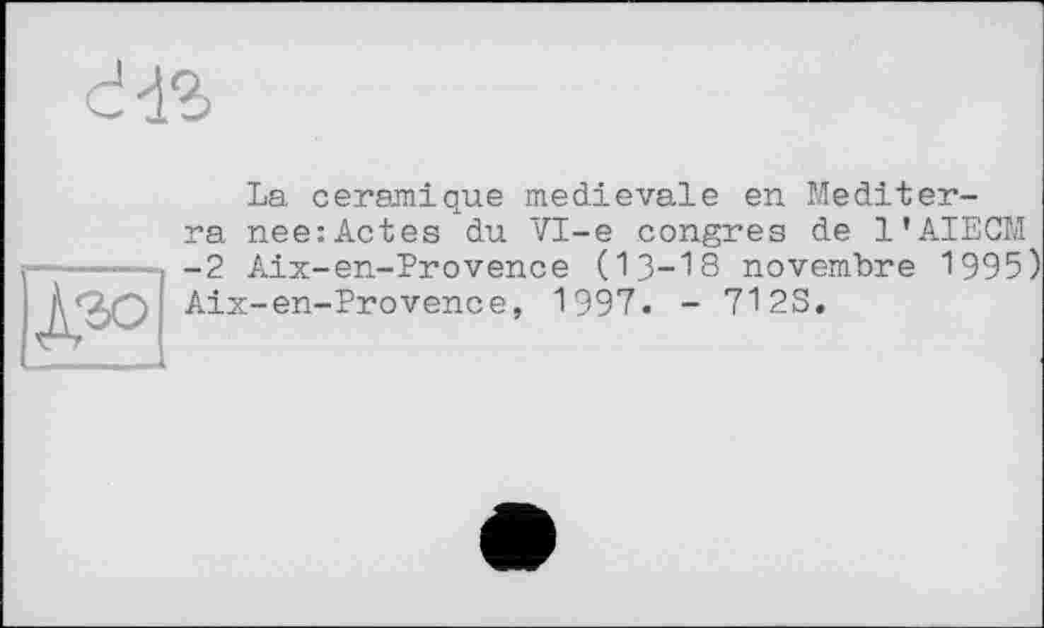 ﻿dis
S
La céramique medievale en Mediter-ra nee:Actes du VI-е congres de l’AIECM -2 Aix-en-Provence (13-18 novembre 1995) Aix-en-Provence, 1997. - 712S.